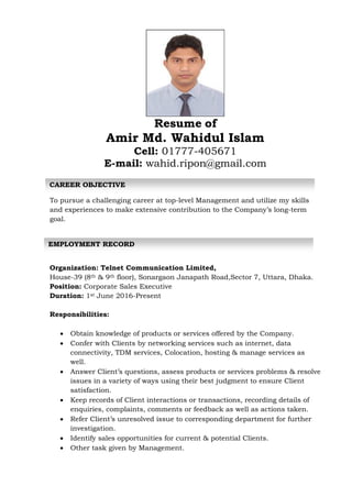 Resume of
Amir Md. Wahidul Islam
Cell: 01777-405671
E-mail: wahid.ripon@gmail.com
To pursue a challenging career at top-level Management and utilize my skills
and experiences to make extensive contribution to the Company’s long-term
goal.
Organization: Telnet Communication Limited,
House-39 (8th & 9th floor), Sonargaon Janapath Road,Sector 7, Uttara, Dhaka.
Position: Corporate Sales Executive
Duration: 1st June 2016-Present
Responsibilities:
 Obtain knowledge of products or services offered by the Company.
 Confer with Clients by networking services such as internet, data
connectivity, TDM services, Colocation, hosting & manage services as
well.
 Answer Client’s questions, assess products or services problems & resolve
issues in a variety of ways using their best judgment to ensure Client
satisfaction.
 Keep records of Client interactions or transactions, recording details of
enquiries, complaints, comments or feedback as well as actions taken.
 Refer Client’s unresolved issue to corresponding department for further
investigation.
 Identify sales opportunities for current & potential Clients.
 Other task given by Management.
CAREER OBJECTIVE
EMPLOYMENT RECORD
 