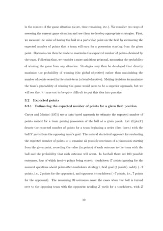 in the context of the game situation (score, time remaining, etc.). We consider two ways of

assessing the current game situation and use them to develop appropriate strategies. First,

we measure the value of having the ball at a particular point on the ﬁeld by estimating the

expected number of points that a team will earn for a possession starting from the given

point. Decisions can then be made to maximize the expected number of points obtained by

the team. Following that, we consider a more ambitious proposal, measuring the probability

of winning the game from any situation. Strategies may then be developed that directly

maximize the probability of winning (the global objective) rather than maximizing the

number of points scored in the short-term (a local objective). Making decisions to maximize

the team’s probability of winning the game would seem to be a superior approach, but we

will see that it turns out to be quite diﬃcult to put this idea into practice.

3.2     Expected points
3.2.1    Estimating the expected number of points for a given ﬁeld position

Carter and Machol (1971) use a data-based approach to estimate the expected number of

points earned for a team gaining possession of the ball at a given point. Let E(pts|Y )

denote the expected number of points for a team beginning a series (ﬁrst down) with the

ball Y yards from the opposing team’s goal. The natural statistical approach for evaluating

the expected number of points is to examine all possible outcomes of a possession starting

from the given point, recording the value (in points) of each outcome to the team with the

ball and the probability that each outcome will occur. In football there are 103 possible

outcomes, four of which involve points being scored: touchdown (7 points ignoring for the

moment questions about point-after-touchdown strategy), ﬁeld goal (3 points), safety (−2

points, i.e., 2 points for the opponent), and opponent’s touchdown (−7 points, i.e., 7 points

for the opponent). The remaining 99 outcomes cover the cases when the ball is turned

over to the opposing team with the opponent needing Z yards for a touchdown, with Z



                                             10
 