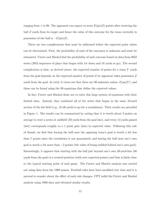 ranging from 1 to 99. The opponent can expect to score E(pts|Z) points after receiving the

ball Z yards from its target and hence the value of this outcome for the team currently in

possession of the ball is −E(pts|Z).

   There are two complications that must be addressed before the expected point values

can be determined. First, the probability of each of the outcomes is unknown and must be

estimated. Carter and Machol ﬁnd the probability of each outcome based on data from 2852

series (2852 sequences of plays that began with 1st down and 10 yards to go). The second

complication is that, as derived above, the expected number of points for a team Y yards

from the goal depends on the expected number of points if its opponent takes possession Z

yards from the goal. In total, it turns out that there are 99 unknown values, E(pts|Y ), and

these can be found using the 99 equations that deﬁne the expected values.

   In fact, Carter and Machol chose not to solve this large system of equations with their

limited data. Instead, they combined all of the series that began in the same 10-yard

section of the the ﬁeld (e.g., 31-40 yards to go for a touchdown). Their results are provided

in Figure 1. The results can be summarized by noting that it is worth about 2 points on

average to start a series at midﬁeld (50 yards from the goal line), and every 14 yards gained

(lost) corresponds roughly to a 1 point gain (loss) in expected value. Following this rule

of thumb, we ﬁnd that having the ball near the opposing team’s goal is worth a bit less

than 7 points since the touchdown is not guaranteed, and having the ball near one’s own

goal is worth a bit more than −2 points (the value of being tackled behind one’s own goal).

Interestingly, it appears that starting with the ball just beyond one’s own 20-yard-line (80

yards from the goal) is a neutral position (with zero expected points) and that is fairly close

to the typical starting point of each game. The Carter and Machol analysis was carried

out using data from the 1969 season. Football rules have been modiﬁed over time and it is

natural to wonder about the eﬀect of such rule changes. CPT redid the Carter and Machol

analysis using 1986 data and obtained similar results.


                                              11
 