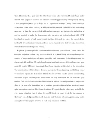 time. Should the ﬁeld goal miss the other team would take over with 68 yards-to-go under

current rules (expected value to the oﬀensive team of approximately -0.65 points). Trying

a ﬁeld goal yields (0.65)(3) + (0.35)(−.65) = 1.7 points on average. Clearly teams should go

for the ﬁrst down rather than try a ﬁeld goal as long as these probabilities are reasonably

accurate. In fact, for the speciﬁed ﬁeld goal success rate, we ﬁnd the the probability of

success required to make the fourth-down play the preferred option is about 0.50. CPT

investigate a number of such scenarios and ﬁnd that ﬁeld goals are rarely the correct choice

for fourth-down situations with six or fewer yards required for a ﬁrst down (at least when

evaluated in terms of expected points).

   Expected points might also be used to evaluate teams’ performances. Teams could, for

example, be judged by how they perform relative to expectation by recording the expected

number of points and the actual points earned for each possession. If the oﬀensive team be-

gins at their 25-yard-line (75 yards from from the goal) and scores a ﬁeld goal then they have

earned 3 points, 2.76 more than might have been expected at the start of the possession.

The contributions of the oﬀense, defense, and special teams (punting and kicking) could

be measured separately. It is more diﬃcult to see how this can be applied to evaluating

individual players since expected point values are only determined for the start of a pos-

session. Our fourth-down example above indicates how we can assign values to plays other

than at the start of a possession, but it becomes quite complicated when we try to assign

point values to second- or third-down situations. If expected point values were available for

every game situation, then it might be possible to give a player credit for the changes in

the team’s expected points that result from his contributions. Of course, partitioning credit

among the several players involved in each play remains a problem.




                                             13
 