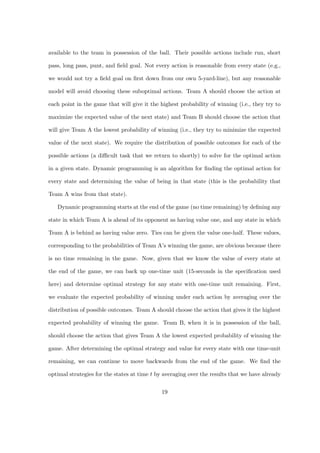 available to the team in possession of the ball. Their possible actions include run, short

pass, long pass, punt, and ﬁeld goal. Not every action is reasonable from every state (e.g.,

we would not try a ﬁeld goal on ﬁrst down from our own 5-yard-line), but any reasonable

model will avoid choosing these suboptimal actions. Team A should choose the action at

each point in the game that will give it the highest probability of winning (i.e., they try to

maximize the expected value of the next state) and Team B should choose the action that

will give Team A the lowest probability of winning (i.e., they try to minimize the expected

value of the next state). We require the distribution of possible outcomes for each of the

possible actions (a diﬃcult task that we return to shortly) to solve for the optimal action

in a given state. Dynamic programming is an algorithm for ﬁnding the optimal action for

every state and determining the value of being in that state (this is the probability that

Team A wins from that state).

   Dynamic programming starts at the end of the game (no time remaining) by deﬁning any

state in which Team A is ahead of its opponent as having value one, and any state in which

Team A is behind as having value zero. Ties can be given the value one-half. These values,

corresponding to the probabilities of Team A’s winning the game, are obvious because there

is no time remaining in the game. Now, given that we know the value of every state at

the end of the game, we can back up one-time unit (15-seconds in the speciﬁcation used

here) and determine optimal strategy for any state with one-time unit remaining. First,

we evaluate the expected probability of winning under each action by averaging over the

distribution of possible outcomes. Team A should choose the action that gives it the highest

expected probability of winning the game. Team B, when it is in possession of the ball,

should choose the action that gives Team A the lowest expected probability of winning the

game. After determining the optimal strategy and value for every state with one time-unit

remaining, we can continue to move backwards from the end of the game. We ﬁnd the

optimal strategies for the states at time t by averaging over the results that we have already


                                             19
 