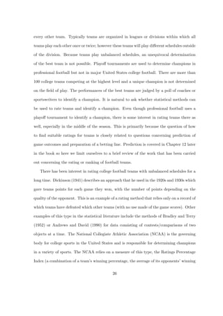 every other team. Typically teams are organized in leagues or divisions within which all

teams play each other once or twice; however these teams will play diﬀerent schedules outside

of the division. Because teams play unbalanced schedules, an unequivocal determination

of the best team is not possible. Playoﬀ tournaments are used to determine champions in

professional football but not in major United States college football. There are more than

100 college teams competing at the highest level and a unique champion is not determined

on the ﬁeld of play. The performances of the best teams are judged by a poll of coaches or

sportswriters to identify a champion. It is natural to ask whether statistical methods can

be used to rate teams and identify a champion. Even though professional football uses a

playoﬀ tournament to identify a champion, there is some interest in rating teams there as

well, especially in the middle of the season. This is primarily because the question of how

to ﬁnd suitable ratings for teams is closely related to questions concerning prediction of

game outcomes and preparation of a betting line. Prediction is covered in Chapter 12 later

in the book so here we limit ourselves to a brief review of the work that has been carried

out concerning the rating or ranking of football teams.

   There has been interest in rating college football teams with unbalanced schedules for a

long time. Dickinson (1941) describes an approach that he used in the 1920s and 1930s which

gave teams points for each game they won, with the number of points depending on the

quality of the opponent. This is an example of a rating method that relies only on a record of

which teams have defeated which other teams (with no use made of the game scores). Other

examples of this type in the statistical literature include the methods of Bradley and Terry

(1952) or Andrews and David (1990) for data consisting of contests/comparisons of two

objects at a time. The National Collegiate Athletic Association (NCAA) is the governing

body for college sports in the United States and is responsible for determining champions

in a variety of sports. The NCAA relies on a measure of this type, the Ratings Percentage

Index (a combination of a team’s winning percentage, the average of its opponents’ winning


                                             26
 