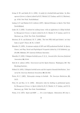 Irving, G. W. and Smith, H. A. (1976). A model of a football ﬁeld goal kicker. In Man-

   agement Science in Sports (edited by R. E. Machol, S. P. Ladany, and D. G. Morrison),

   pp. 47-58. New York: North-Holland.

Ladany, S. P. and Machol, R. E. (editors) (1977). Optimal Strategies in Sports. New York:

   North-Holland.

Leake, R. J. (1976). A method for ranking teams: with an application to college football.

   In Management Science in Sports (edited by R. E. Machol, S. P. Ladany, and D. G.

   Morrison), pp. 27-46. New York: North-Holland.

Morrison, D. G. and Kalwani, M. U. (1993). The best NFL ﬁeld goal kickers: are they

   lucky or good? Chance, 6, No. 3, 30-37.

Mosteller, F. (1979). A resistant analysis of 1971 and 1972 professional football. In Sports,

   Games, and Play: Social and Psychological Viewpoints (edited by J. H. Goldstein), pp.

   371-399. Hillsdale, NY: Lawrence Erlbaum Associates.

Mosteller, F. (1970). Collegiate football scores, U. S. A.. Journal of the American Statistical

   Association, 65, 35-48.

Noll, R. G. (editor) (1974). Government and the Sports Business. Washington, DC: The

   Brookings Institute.

Pollard, R. (1973). Collegiate football scores and the negative binomial distribution. Jour-

   nal of the American Statistical Association, 68, 351-352.

Porter, R. C. (1967). Extra-point strategy in football. The American Statistician, 21,

   14-15.

Price, B. and Rao, A. G. (1976). Alternative rules for drafting in professional sports.

   In Management Science in Sports (edited by R. E. Machol, S. P. Ladany, and D. G.

   Morrison), pp. 79-90. New York: North-Holland.

Purdy, J. G. (1971). Sport and EDP ....... It’s a new ballgame. Datamation, 17, June 1,


                                              31
 