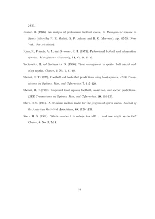24-33.

Rosner, B. (1976). An analysis of professional football scores. In Management Science in

   Sports (edited by R. E. Machol, S. P. Ladany, and D. G. Morrison), pp. 67-78. New

   York: North-Holland.

Ryan, F., Francia, A. J., and Strawser, R. H. (1973). Professional football and information

   systems. Management Accounting, 54, No. 9, 43-47.

Sackrowitz, H. and Sackrowitz, D. (1996). Time management in sports: ball control and

   other myths. Chance, 9, No. 1, 41-49.

Stefani, R. T.(1977). Football and basketball predictions using least squares. IEEE Trans-

   actions on Systems, Man, and Cybernetics, 7, 117–120.

Stefani, R. T.(1980). Improved least squares football, basketball, and soccer predictions.

   IEEE Transactions on Systems, Man, and Cybernetics, 10, 116–123.

Stern, H. S. (1994). A Brownian motion model for the progress of sports scores. Journal of

   the American Statistical Association, 89, 1128-1134.

Stern, H. S. (1995). Who’s number 1 in college football? . . . and how might we decide?

   Chance, 8, No. 3, 7-14.




                                            32
 