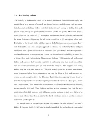 2.2   Evaluating kickers

The diﬃculty in apportioning credit to the several players that contribute to each play has

meant that a large amount of research has focused on aspects of the game that are easiest

to isolate, such as kicking. Kickers contribute to their team’s scoring by kicking ﬁeld goals

(worth three points) and points-after-touchdowns (worth one point). On fourth down a

coach often has the choice of: (1) attempting an oﬀensive play to gain the yards needed

for a new ﬁrst down; (2) punting the ball to the opposition, or (3) attempting a ﬁeld goal.

Evaluation of the kicker’s ability will have a great deal of inﬂuence on such decisions. Berry

and Berry (1985) use a data-analytic approach to estimate the probability that a ﬁeld goal

attempted from a given distance will be successful for a given kicker. They then propose a

number of measures for comparing two kickers, e.g., the estimated probability of converting

a 40-yard ﬁeld goal. Interestingly, Morrison and Kalwani (1993) examine all professional

kickers and conclude that binomial variability is suﬃciently large that a null model that

says all kickers are equally good (or bad) would be accepted. This suggests that rating

kickers may not be a good idea at all. Of course, as they point out it is also possible that

some kickers are indeed better than others but that the 30 or so ﬁeld goal attempts per

season are not enough to detect the diﬀerence. In addition to comparing kickers, it can be

valuable to explore the factors aﬀecting the probability of success of a ﬁeld goal. Bilder

and Loughin (1997) pool information across kickers to determine the key factors aﬀecting

the success of a ﬁeld goal. They ﬁnd that yardage is most important, but that the score

at the time of the kick matters, with ﬁeld goals causing a change in lead more likely to be

missed than others. This eﬀect is akin to the clutch (or choke) factor so heavily researched

in baseball (see Chapter 2).

   For a single team, an interesting set of questions concerns the eﬀective use of that team’s

kicker. Irving and Smith (1976) build a detailed model of the probability of a successful



                                              6
 