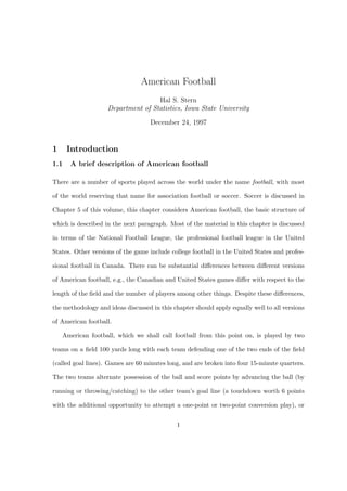 American Football
                                    Hal S. Stern
                    Department of Statistics, Iowa State University

                                    December 24, 1997


1     Introduction
1.1   A brief description of American football

There are a number of sports played across the world under the name football, with most

of the world reserving that name for association football or soccer. Soccer is discussed in

Chapter 5 of this volume, this chapter considers American football, the basic structure of

which is described in the next paragraph. Most of the material in this chapter is discussed

in terms of the National Football League, the professional football league in the United

States. Other versions of the game include college football in the United States and profes-

sional football in Canada. There can be substantial diﬀerences between diﬀerent versions

of American football, e.g., the Canadian and United States games diﬀer with respect to the

length of the ﬁeld and the number of players among other things. Despite these diﬀerences,

the methodology and ideas discussed in this chapter should apply equally well to all versions

of American football.

    American football, which we shall call football from this point on, is played by two

teams on a ﬁeld 100 yards long with each team defending one of the two ends of the ﬁeld

(called goal lines). Games are 60 minutes long, and are broken into four 15-minute quarters.

The two teams alternate possession of the ball and score points by advancing the ball (by

running or throwing/catching) to the other team’s goal line (a touchdown worth 6 points

with the additional opportunity to attempt a one-point or two-point conversion play), or


                                             1
 