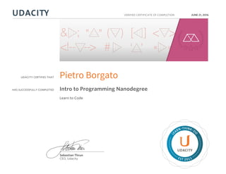 UDACITY CERTIFIES THAT
HAS SUCCESSFULLY COMPLETED
VERIFIED CERTIFICATE OF COMPLETION
L
EARN THINK D
O
EST 2011
Sebastian Thrun
CEO, Udacity
JUNE 21, 2016
Pietro Borgato
Intro to Programming Nanodegree
Learn to Code
 