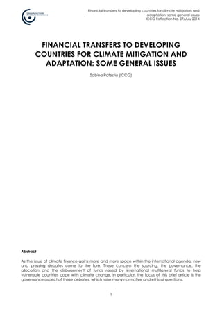 Financial transfers to developing countries for climate mitigation and
adaptation: some general issues
ICCG Reflection No. 27/July 2014
1
FINANCIAL TRANSFERS TO DEVELOPING
COUNTRIES FOR CLIMATE MITIGATION AND
ADAPTATION: SOME GENERAL ISSUES
Sabina Potestio (ICCG)
Abstract
As the issue of climate finance gains more and more space within the international agenda, new
and pressing debates come to the fore. These concern the sourcing, the governance, the
allocation and the disbursement of funds raised by international multilateral funds to help
vulnerable countries cope with climate change. In particular, the focus of this brief article is the
governance aspect of these debates, which raise many normative and ethical questions.
 