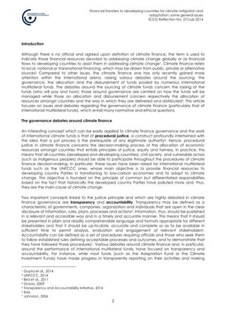 Financial transfers to developing countries for climate mitigation and
adaptation: some general issues
ICCG Reflection No. 27/July 2014
2
Introduction
Although there is no official and agreed upon definition of climate finance, the term is used to
indicate those financial resources devoted to addressing climate change globally or as financial
flows to developing countries to assist them in addressing climate change1. Climate finance refers
to local, national or transnational financing, which may be drawn from public, private or alternative
sources2 Compared to other issues, the climate finance one has only recently gained more
attention within the international arena, raising various debates around the sourcing, the
governance, the allocation and the disbursement of funds pooled by numerous international
multilateral funds. The debates around the sourcing of climate funds concern the raising of the
funds (who will pay and how); those around governance are centred on how the funds will be
managed while those on allocation and disbursement concern respectively the allocation of
resources amongst countries and the way in which they are delivered and distributed3. This article
focuses on issues and debates regarding the governance of climate finance (particularly that of
international multilateral funds), which entail many normative and ethical questions.
The governance debates around climate finance
An interesting concept which can be easily applied to climate finance governance and the work
of international climate funds is that of procedural justice, a construct profoundly intertwined with
the idea that a just process is the prerequisite of any legitimate authority4. Hence, procedural
justice in climate finance concerns the decision-making process of the allocation of economic
resources amongst countries that entails principles of justice, equity and fairness. In practice, this
means that all countries (developed and developing countries), civil society, and vulnerable actors
(such as indigenous peoples) should be able to participate throughout the procedures of climate
finance decision-making. In particular, these issues have been raised for international multilateral
funds such as the UNFCCC ones, whose main objective is to provide financial resources to
developing country Parties in transitioning to low-carbon economies and to adapt to climate
change. This objective is founded on the principle of common but differentiated responsibilities
based on the fact that historically the developed country Parties have polluted more and, thus,
they are the main cause of climate change.
Two important concepts linked to the justice principle and which are highly debated in climate
finance governance are transparency and accountability. Transparency may be defined as a
characteristic of governments, companies, organization and individuals that are open in the clear
disclosure of information, rules, plans, processes and actions5. Information, thus, should be published
in a relevant and accessible way and in a timely and accurate manner. This means that it should
be presented in plain and readily comprehensible language and formats appropriate for different
stakeholders and that it should be up-to-date, accurate and complete so as to be available in
sufficient time to permit analysis, evaluation and engagement of relevant stakeholders6.
Accountability can be defined as a set of procedures requiring officials and those who seek them
to follow established rules defining acceptable processes and outcomes, and to demonstrate that
they have followed those procedures7. Various debates around climate finance and, in particular,
around the performance of international multilateral funds, have focused on transparency and
accountability. For instance, while most funds (such as the Adaptation Fund or the Climate
Investment Funds) have made progress in transparently reporting on their activities and making
1 Gupta et al., 2014
2 UNFCCC, 2014
3 Bird et al., 2011
4 Grasso, 2009
5 Transparency and Accountability Initiative, 2014
6 Ibid.
7 Johnston, 2006
 