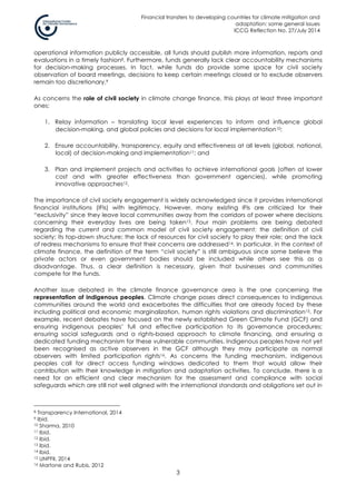 Financial transfers to developing countries for climate mitigation and
adaptation: some general issues
ICCG Reflection No. 27/July 2014
3
operational information publicly accessible, all funds should publish more information, reports and
evaluations in a timely fashion8. Furthermore, funds generally lack clear accountability mechanisms
for decision-making processes. In fact, while funds do provide some space for civil society
observation of board meetings, decisions to keep certain meetings closed or to exclude observers
remain too discretionary.9
As concerns the role of civil society in climate change finance, this plays at least three important
ones:
1. Relay information – translating local level experiences to inform and influence global
decision-making, and global policies and decisions for local implementation10;
2. Ensure accountability, transparency, equity and effectiveness at all levels (global, national,
local) of decision-making and implementation11; and
3. Plan and implement projects and activities to achieve international goals (often at lower
cost and with greater effectiveness than government agencies), while promoting
innovative approaches12.
The importance of civil society engagement is widely acknowledged since it provides international
financial institutions (IFIs) with legitimacy. However, many existing IFIs are criticized for their
“exclusivity” since they leave local communities away from the corridors of power where decisions
concerning their everyday lives are being taken13. Four main problems are being debated
regarding the current and common model of civil society engagement: the definition of civil
society; its top-down structure; the lack of resources for civil society to play their role; and the lack
of redress mechanisms to ensure that their concerns are addressed14. In particular, in the context of
climate finance, the definition of the term “civil society” is still ambiguous since some believe the
private actors or even government bodies should be included while others see this as a
disadvantage. Thus, a clear definition is necessary, given that businesses and communities
compete for the funds.
Another issue debated in the climate finance governance area is the one concerning the
representation of indigenous peoples. Climate change poses direct consequences to indigenous
communities around the world and exacerbates the difficulties that are already faced by these
including political and economic marginalization, human rights violations and discrimination15. For
example, recent debates have focused on the newly established Green Climate Fund (GCF) and
ensuring indigenous peoples’ full and effective participation to its governance procedures;
ensuring social safeguards and a rights-based approach to climate financing, and ensuring a
dedicated funding mechanism for these vulnerable communities. Indigenous peoples have not yet
been recognised as active observers in the GCF although they may participate as normal
observers with limited participation rights16. As concerns the funding mechanism, indigenous
peoples call for direct access funding windows dedicated to them that would allow their
contribution with their knowledge in mitigation and adaptation activities. To conclude, there is a
need for an efficient and clear mechanism for the assessment and compliance with social
safeguards which are still not well aligned with the international standards and obligations set out in
8 Transparency International, 2014
9 Ibid.
10 Sharma, 2010
11 Ibid.
12 Ibid.
13 Ibid.
14 Ibid.
15 UNPFII, 2014
16 Martone and Rubis, 2012
 