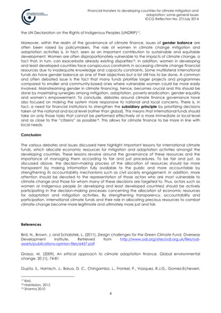 Financial transfers to developing countries for climate mitigation and
adaptation: some general issues
ICCG Reflection No. 27/July 2014
4
the UN Declaration on the Rights of Indigenous Peoples (UNDRIP)17.
Moreover, within the realm of the governance of climate finance, issues of gender balance are
often been raised by policymakers. The role of women in climate change mitigation and
adaptation activities is, in fact, seen as an important contribution to sustainable and equitable
development. Women are often disproportionately vulnerable to the impacts of climate change, a
fact that, in turn, can exacerbate already existing disparities18. In addition, women in developing
and least developed countries face conspicuous constraints in accessing climate change financial
resources due to inadequate knowledge and capacity constraints. Some multilateral international
funds do have gender balance as one of their objectives but a lot still has to be done. A common
and often debated issue is the fact that many funds prioritize larger projects and programmes
compared to smaller and community-based ones where vulnerable women could be more easily
involved. Mainstreaming gender in climate financing, hence, becomes crucial and this should be
done by maximizing synergies among mitigation, adaptation, poverty eradication, gender equality
and women’s empowerment. To conclude, debates around climate finance governance have
also focused on making the system more responsive to national and local concerns. There is, in
fact, a need for financial institutions to strengthen the subsidiary principle by prioritizing decisions
taken at the national and local level (rather than global). This means that international funds should
take on only those tasks that cannot be performed effectively at a more immediate or local level
and as close to the “citizens” as possible19. This allows for climate finance to be more in line with
local needs.
Conclusion
The various debates and issues discussed here highlight important lessons for international climate
funds, which allocate economic resources for mitigation and adaptation activities amongst the
developing countries. These lessons revolve around the governance of these resources and the
importance of managing them according to fair and just procedures. To be fair and just, as
discussed above, the decision-making process of the allocation of resources should be more
transparent by making information fully available to the public and more accountable by
strengthening its accountability mechanisms such as civil society engagement. In addition, more
attention should be devoted to the representation of those actors who are most vulnerable to
climate change and those for whom many of these decisions are targeted to. Thus, actors such as
women or indigenous people (in developing and least developed countries) should be actively
participating in the decision-making processes concerning the allocation of economic resources
for adaptation and mitigation activities. By strengthening transparency, accountability and
participation, international climate funds and their role in allocating precious resources to combat
climate change become more legitimate and ultimately more just and fair.
References
Bird, N., Brown, J. and Schalatek, L. (2011). Design challenges for the Green Climate Fund. Overseas
Development Institute. Retrieved from http://www.odi.org/sites/odi.org.uk/files/odi-
assets/publications-opinion-files/6457.pdf
Grasso, M. (2009). An ethical approach to climate adaptation finance. Global environmental
change. 20 (1), 74-81
Gupta, S., Harnisch, J., Barua, D. C., Chingambo, L., Frankel, P., Vazquez, R.J.G., Gomez-Echeverri,
17 Ibid.
18 Habtezion, 2012
19 Sharma 2010
 