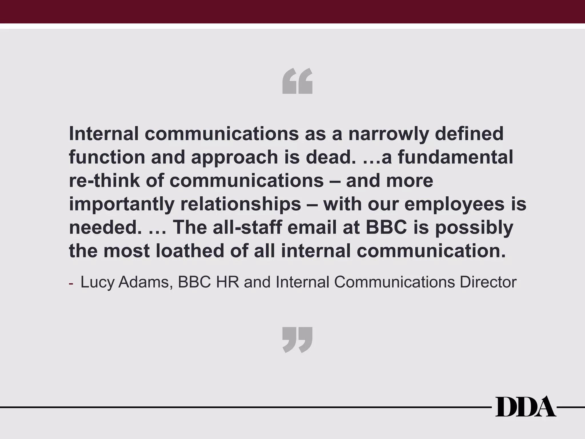 Internal communications as a narrowly defined
function and approach is dead. …a fundamental
re-think of communications – and more
importantly relationships – with our employees is
needed. … The all-staff email at BBC is possibly
the most loathed of all internal communication.
- Lucy Adams, BBC HR and Internal Communications Director
“
”
 