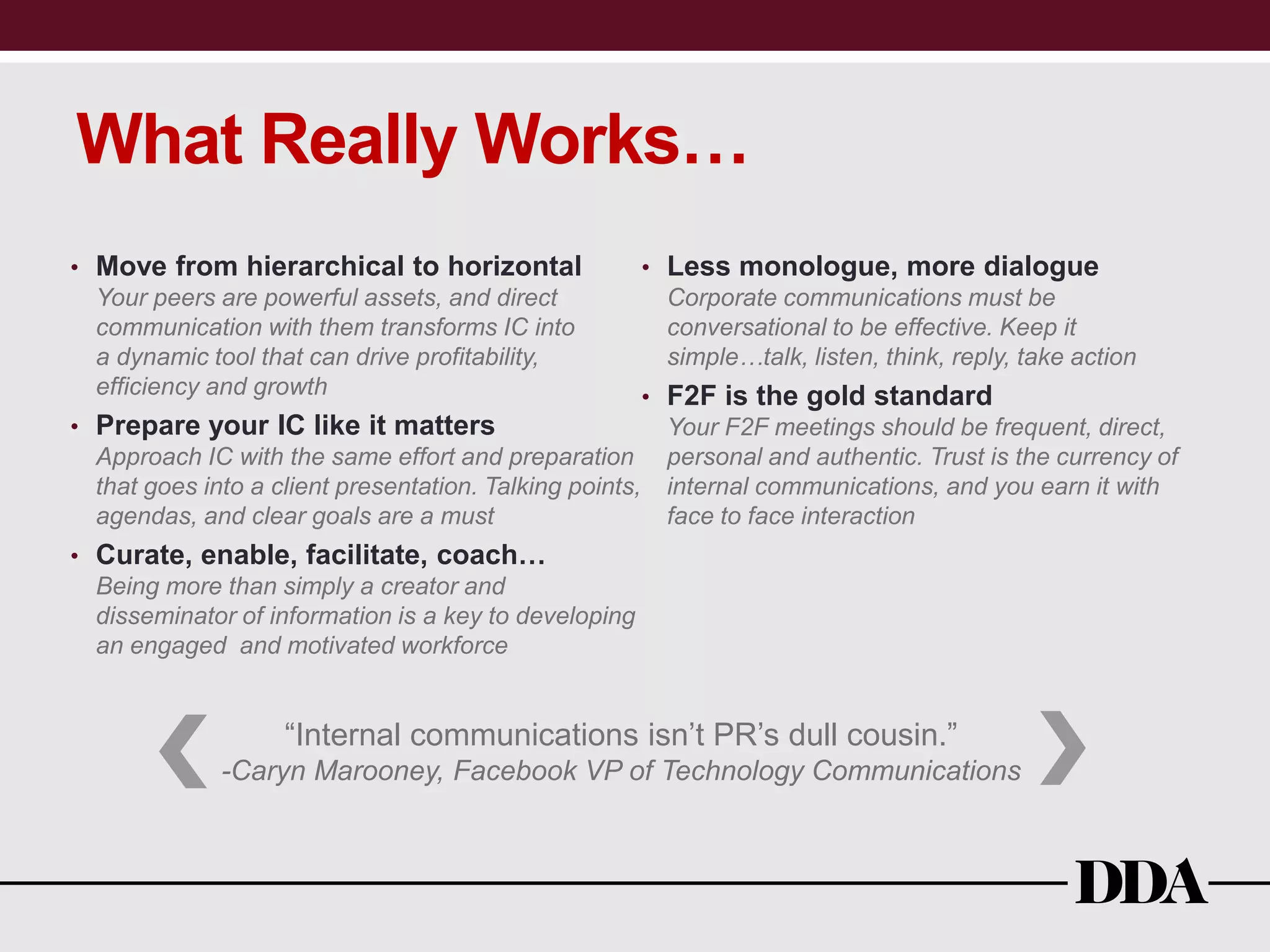 What Really Works…
• Move from hierarchical to horizontal
Your peers are powerful assets, and direct
communication with them transforms IC into
a dynamic tool that can drive profitability,
efficiency and growth
• Prepare your IC like it matters
Approach IC with the same effort and preparation
that goes into a client presentation. Talking points,
agendas, and clear goals are a must
• Curate, enable, facilitate, coach…
Being more than simply a creator and
disseminator of information is a key to developing
an engaged and motivated workforce
• Less monologue, more dialogue
Corporate communications must be
conversational to be effective. Keep it
simple…talk, listen, think, reply, take action
• F2F is the gold standard
Your F2F meetings should be frequent, direct,
personal and authentic. Trust is the currency of
internal communications, and you earn it with
face to face interaction
“Internal communications isn’t PR’s dull cousin.”
-Caryn Marooney, Facebook VP of Technology Communications
 