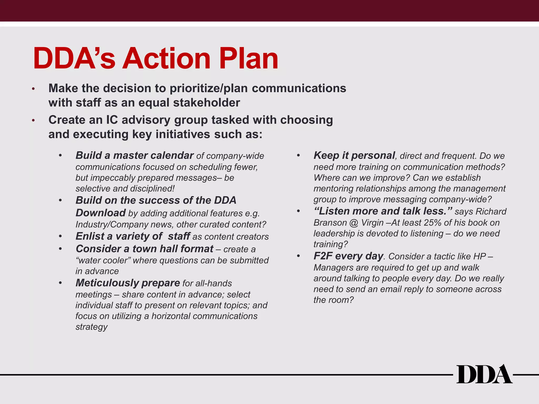 DDA’s Action Plan
• Make the decision to prioritize/plan communications
with staff as an equal stakeholder
• Create an IC advisory group tasked with choosing
and executing key initiatives such as:
• Build a master calendar of company-wide
communications focused on scheduling fewer,
but impeccably prepared messages– be
selective and disciplined!
• Build on the success of the DDA
Download by adding additional features e.g.
Industry/Company news, other curated content?
• Enlist a variety of staff as content creators
• Consider a town hall format – create a
“water cooler” where questions can be submitted
in advance
• Meticulously prepare for all-hands
meetings – share content in advance; select
individual staff to present on relevant topics; and
focus on utilizing a horizontal communications
strategy
• Keep it personal, direct and frequent. Do we
need more training on communication methods?
Where can we improve? Can we establish
mentoring relationships among the management
group to improve messaging company-wide?
• “Listen more and talk less.” says Richard
Branson @ Virgin –At least 25% of his book on
leadership is devoted to listening – do we need
training?
• F2F every day. Consider a tactic like HP –
Managers are required to get up and walk
around talking to people every day. Do we really
need to send an email reply to someone across
the room?
 