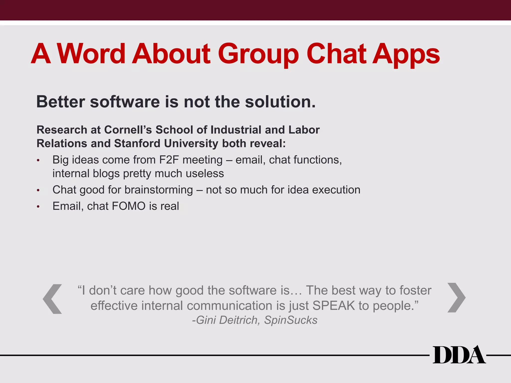 A Word About Group Chat Apps
Better software is not the solution.
Research at Cornell’s School of Industrial and Labor
Relations and Stanford University both reveal:
• Big ideas come from F2F meeting – email, chat functions,
internal blogs pretty much useless
• Chat good for brainstorming – not so much for idea execution
• Email, chat FOMO is real
“I don’t care how good the software is… The best way to foster
effective internal communication is just SPEAK to people.”
-Gini Deitrich, SpinSucks
 