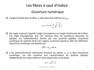 Les fibres à saut d’indice
Ouverture numérique
 L'angle d’entrée dans la fibre, α, doit donc être inférieur à αmax:
 Cet angle maximal s'appelle l'angle d'acceptance ou l'angle d'admission de la fibre.
Cet angle d’acceptance, que l’on retrouve dans de nombreux domaines en
optique, est habituellement décrite par une quantité appelée l'ouverture
numérique du système (O.N.) (en anglais, numerical aperture, NA). Par définition,
l’ouverture numérique est donnée par
 Il est particulièrement intéressant d’inclure les indices n1 et n2 dans l’ouverture
numérique, car, elle constitue une caractéristique du système optique,
indépendante du milieu extérieur dans lequel celui-ci est placé.
Communications optiques 12
ON = next sin α
 