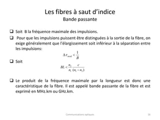 Les fibres à saut d’indice
Bande passante
 Soit B la fréquence maximale des impulsions.
 Pour que les impulsions puissent être distinguées à la sortie de la fibre, on
exige généralement que l'élargissement soit inférieur à la séparation entre
les impulsions:
 Soit
 Le produit de la fréquence maximale par la longueur est donc une
caractéristique de la fibre. Il est appelé bande passante de la fibre et est
exprimé en MHz.km ou GHz.km.
B
1
mod 

)
( 2
1
1
2
n
n
c
n
n
BL


16
Communications optiques
 