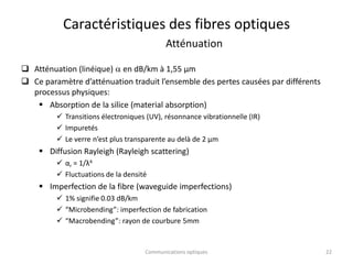 Caractéristiques des fibres optiques
Atténuation
 Atténuation (linéique) a en dB/km à 1,55 µm
 Ce paramètre d’atténuation traduit l’ensemble des pertes causées par différents
processus physiques:
 Absorption de la silice (material absorption)
 Transitions électroniques (UV), résonnance vibrationnelle (IR)
 Impuretés
 Le verre n’est plus transparente au delà de 2 µm
 Diffusion Rayleigh (Rayleigh scattering)
 αr = 1/λ4
 Fluctuations de la densité
 Imperfection de la fibre (waveguide imperfections)
 1% signifie 0.03 dB/km
 “Microbending”: imperfection de fabrication
 “Macrobending”: rayon de courbure 5mm
22
Communications optiques
 