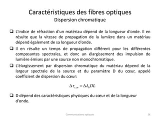 Caractéristiques des fibres optiques
Dispersion chromatique
 L'indice de réfraction d'un matériau dépend de la longueur d'onde. Il en
résulte que la vitesse de propagation de la lumière dans un matériau
dépend également de sa longueur d'onde.
 Il en résulte un temps de propagation différent pour les différentes
composantes spectrales, et donc un élargissement des impulsion de
lumière émises par une source non monochromatique.
 L'élargissement par dispersion chromatique du matériau dépend de la
largeur spectrale de la source et du paramètre D du cœur, appelé
coefficient de dispersion du cœur:
 D dépend des caractéristiques physiques du cœur et de la longueur
d'onde.
DL
m
c 0
, l
 


26
Communications optiques
 