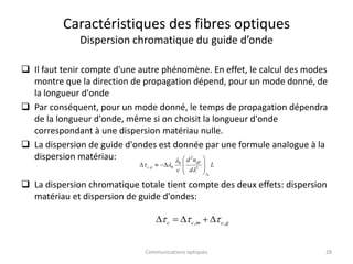 Caractéristiques des fibres optiques
Dispersion chromatique du guide d’onde
 Il faut tenir compte d'une autre phénomène. En effet, le calcul des modes
montre que la direction de propagation dépend, pour un mode donné, de
la longueur d'onde
 Par conséquent, pour un mode donné, le temps de propagation dépendra
de la longueur d'onde, même si on choisit la longueur d'onde
correspondant à une dispersion matériau nulle.
 La dispersion de guide d'ondes est donnée par une formule analogue à la
dispersion matériau:
 La dispersion chromatique totale tient compte des deux effets: dispersion
matériau et dispersion de guide d'ondes:
g
c
m
c
c ,
, 

 




L
d
n
d
c
eff
g
c
0
2
2
0
0
,
l
l
l
l
 











28
Communications optiques
 