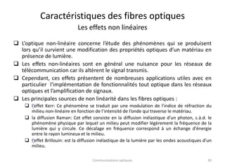 Caractéristiques des fibres optiques
Les effets non linéaires
 L’optique non-linéaire concerne l’étude des phénomènes qui se produisent
lors qu’il survient une modification des propriétés optiques d’un matériau en
présence de lumière.
 Les effets non-linéaires sont en général une nuisance pour les réseaux de
télécommunication car ils altèrent le signal transmis.
 Cependant, ces effets présentent de nombreuses applications utiles avec en
particulier l’implémentation de fonctionnalités tout optique dans les réseaux
optiques et l’amplification de signaux.
 Les principales sources de non linéarité dans les fibres optiques :
 l‘effet Kerr: Ce phénomène se traduit par une modulation de l’indice de réfraction du
milieu non-linéaire en fonction de l’intensité de l’onde qui traverse le matériau.
 la diffusion Raman: Cet effet consiste en la diffusion inélastique d’un photon, c.à.d. le
phénomène physique par lequel un milieu peut modifier légèrement la fréquence de la
lumière qui y circule. Ce décalage en fréquence correspond à un échange d'énergie
entre le rayon lumineux et le milieu.
 l‘effet Brillouin: est la diffusion inélastique de la lumière par les ondes acoustiques d'un
milieu.
Communications optiques 30
 