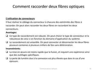Comment raccorder deux fibres optiques
L’utilisation de connecteurs
Il faut réaliser le câblage du connecteur à chacune des extrémités des fibres à
raccorder. On peut alors raccorder les deux fibres en raccordant les deux
connecteurs.
Avantages:
 Ce type de raccordement est robuste. On peut choisir le type de connecteur et la
robustesse de celui ci en fonction du domaine dʼapplication du système.
 Le raccordement est amovible. On peut connecter et déconnecter les deux fibres
plusieurs centaines à plusieurs milliers de fois sans détérioration.
Inconvénients:
 La mise en œuvre est moins rapide que la fusion, et requiert une expérience ainsi
que des outillages spécifiques.
 La perte de lumière due à la connexion est plus élevée que dans le cas dʼune
épissure.
Communications optiques 35
 