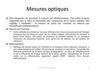 Mesures optiques
 Elles désignent, en standard, la mesure par affaiblissement, c’est-à-dire la perte
engendrée par la fibre et l’ensemble des composants de la liaison optique. Elle
englobe 2 méthodes : la mesure de perte par insertion ou mesure par
rétrodiffusion (réflectométrie).
 Mesure par insertion
 Cette méthode est utilisée sur site pour effectuer des mesures de puissance de l’énergie
lumineuse qui est émise et reçue via une liaison optique. Elle permet de mesurer la
perte d’une liaison. Elle utilise un émetteur de lumière stabilisé et un récepteur
(mesureur de puissance) étalonné ainsi qu’un jeu de bobines ou de cordons de
référence.
 Réflectométrie
 Méthode de mesure basée sur l’injection et la réception d’une impulsion lumineuse à
une même extrémité de la fibre. Elle permet de visualiser et caractériser l’ensemble des
éléments constitutifs de la liaison optique (Cartographie) : le calcul de l’affaiblissement
et de la réflectance de chaque élément de la liaison optique. L’équipement de mesure
utilisé est le réflectomètre, également appelé OTDR (Optical Time Domain
Reflectometer).
Communications optiques 38
 