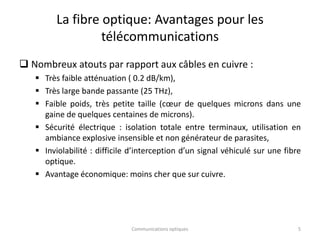 La fibre optique: Avantages pour les
télécommunications
 Nombreux atouts par rapport aux câbles en cuivre :
 Très faible atténuation ( 0.2 dB/km),
 Très large bande passante (25 THz),
 Faible poids, très petite taille (cœur de quelques microns dans une
gaine de quelques centaines de microns).
 Sécurité électrique : isolation totale entre terminaux, utilisation en
ambiance explosive insensible et non générateur de parasites,
 Inviolabilité : difficile d’interception d’un signal véhiculé sur une fibre
optique.
 Avantage économique: moins cher que sur cuivre.
5
Communications optiques
 