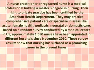 A nurse practitioner or registered nurse is a medical
  professional holding a master's degree in nursing. Their
     right to private practice has been certified by the
     American Health Department. They may practice
   comprehensive patient care or specialize in areas like
acute, female health, pediatric, neonatal or domestic care.
 Based on a random survey conducted by a medical center
in US, approximately 1,650 nurses have been appointed in
  different hospitals since November 2010. These survey
   results show that nursing has surfaced as a promising
                 career in the present times.
 