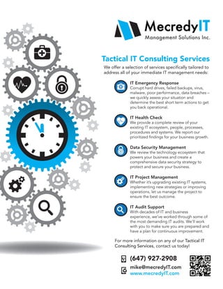 Tactical IT Consulting Services
We offer a selection of services specifically tailored to
address all of your immediate IT management needs:
IT Emergency Response
Corrupt hard drives, failed backups, virus,
malware, poor performance, data breaches –
we quickly assess your situation and
determine the best short term actions to get
you back operational.
IT Health Check
We provide a complete review of your
existing IT ecosystem, people, processes,
procedures and systems. We report our
prioritized findings for your business growth.
Data Security Management
We review the technology ecosystem that
powers your business and create a
comprehensive data security strategy to
protect and secure your business.
IT Project Management
Whether it’s upgrading existing IT systems,
implementing new strategies or improving
operations, let us manage the project to
ensure the best outcome.
IT Audit Support
With decades of IT and business
experience, we’ve worked through some of
the most demanding IT audits. We’ll work
with you to make sure you are prepared and
have a plan for continuous improvement.
For more information on any of our Tactical IT
Consulting Services, contact us today!
(647) 927-2908
mike@mecredyIT.com
www.mecredyIT.com
 