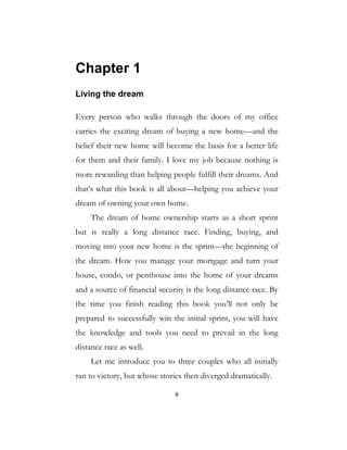 9
Chapter 1
Living the dream
Every person who walks through the doors of my office
carries the exciting dream of buying a new home—and the
belief their new home will become the basis for a better life
for them and their family. I love my job because nothing is
more rewarding than helping people fulfill their dreams. And
that’s what this book is all about—helping you achieve your
dream of owning your own home.
The dream of home ownership starts as a short sprint
but is really a long distance race. Finding, buying, and
moving into your new home is the sprint—the beginning of
the dream. How you manage your mortgage and turn your
house, condo, or penthouse into the home of your dreams
and a source of financial security is the long distance race. By
the time you finish reading this book you’ll not only be
prepared to successfully win the initial sprint, you will have
the knowledge and tools you need to prevail in the long
distance race as well.
Let me introduce you to three couples who all initially
ran to victory, but whose stories then diverged dramatically.
 