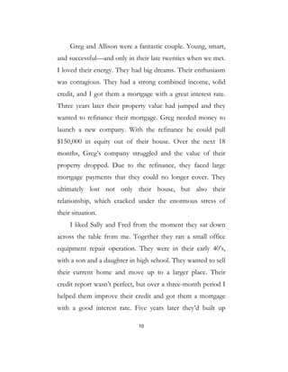 10
Greg and Allison were a fantastic couple. Young, smart,
and successful—and only in their late twenties when we met.
I loved their energy. They had big dreams. Their enthusiasm
was contagious. They had a strong combined income, solid
credit, and I got them a mortgage with a great interest rate.
Three years later their property value had jumped and they
wanted to refinance their mortgage. Greg needed money to
launch a new company. With the refinance he could pull
$150,000 in equity out of their house. Over the next 18
months, Greg’s company struggled and the value of their
property dropped. Due to the refinance, they faced large
mortgage payments that they could no longer cover. They
ultimately lost not only their house, but also their
relationship, which cracked under the enormous stress of
their situation.
I liked Sally and Fred from the moment they sat down
across the table from me. Together they ran a small office
equipment repair operation. They were in their early 40’s,
with a son and a daughter in high school. They wanted to sell
their current home and move up to a larger place. Their
credit report wasn’t perfect, but over a three-month period I
helped them improve their credit and got them a mortgage
with a good interest rate. Five years later they’d built up
 