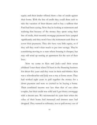 11
equity and their lender offered them a line of credit against
their home. With the line of credit they could draw cash to
take the vacation of their dreams and to buy a sailboat that
Fred had been eyeing. Now they’re looking at retirement and
realizing that because of the money they spent using their
line of credit, their monthly mortgage payments have jumped
significantly and they won’t have the retirement cash flow to
cover their payments. They also have very little equity, so if
they sell they won’t clear much to put into savings. They’re
considering moving to a state where housing is cheaper, but
may still wind up renting an apartment for the rest of their
lives.
Now we come to Ken and Judy—and their seven
children! I met them when I’d been in the financing business
for about five years and they were in their mid-thirties. Ken
was a schoolteacher and Judy was a stay at home mom. They
had worked eight years to pull together the money for a
down payment and were so excited to be buying a home.
Their combined income was less than that of our other
couples, but their credit was solid and I got them a mortgage
with a decent rate. We reconnected six years later when the
value of their home had increased and interest rates had
dropped. They wanted to refinance, not to pull money out of
 
