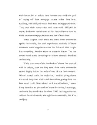 12
their house, but to reduce their interest rate—with the goal
of paying off their mortgage sooner rather than later.
Recently, Ken and Judy made their final mortgage payment.
They own their home—free and clear—with $350,000 in
equity! Both now in their early sixties, they will never have to
make another mortgage payment the rest of their lives!
Three couples. Each made the initial home ownership
sprint successfully, but each experienced radically different
outcomes in the long distance race that followed. One couple
lost everything. Another faces an uncertain future. The last
couple used home ownership to achieve financial freedom
and security.
While every one of the hundreds of clients I’ve worked
with is unique, over the long term their home ownership
stories largely follow the path of one of our three couples.
When I started out in this profession, I avoided giving clients
too much long-term advice and focused on getting them the
best loan I could. Now when I sit down with clients, I make
it my intention to give each of them the advice, knowledge,
and tools they need—for the short AND the long term—to
achieve financial security through home ownership like Ken
and Judy.
 