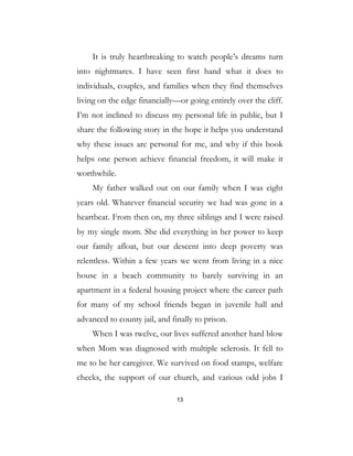 13
It is truly heartbreaking to watch people’s dreams turn
into nightmares. I have seen first hand what it does to
individuals, couples, and families when they find themselves
living on the edge financially—or going entirely over the cliff.
I’m not inclined to discuss my personal life in public, but I
share the following story in the hope it helps you understand
why these issues are personal for me, and why if this book
helps one person achieve financial freedom, it will make it
worthwhile.
My father walked out on our family when I was eight
years old. Whatever financial security we had was gone in a
heartbeat. From then on, my three siblings and I were raised
by my single mom. She did everything in her power to keep
our family afloat, but our descent into deep poverty was
relentless. Within a few years we went from living in a nice
house in a beach community to barely surviving in an
apartment in a federal housing project where the career path
for many of my school friends began in juvenile hall and
advanced to county jail, and finally to prison.
When I was twelve, our lives suffered another hard blow
when Mom was diagnosed with multiple sclerosis. It fell to
me to be her caregiver. We survived on food stamps, welfare
checks, the support of our church, and various odd jobs I
 