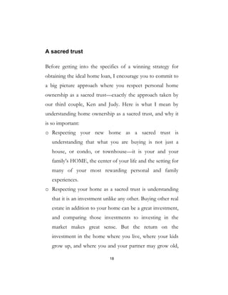 18
A sacred trust
Before getting into the specifics of a winning strategy for
obtaining the ideal home loan, I encourage you to commit to
a big picture approach where you respect personal home
ownership as a sacred trust—exactly the approach taken by
our third couple, Ken and Judy. Here is what I mean by
understanding home ownership as a sacred trust, and why it
is so important:
o Respecting your new home as a sacred trust is
understanding that what you are buying is not just a
house, or condo, or townhouse—it is your and your
family’s HOME, the center of your life and the setting for
many of your most rewarding personal and family
experiences.
o Respecting your home as a sacred trust is understanding
that it is an investment unlike any other. Buying other real
estate in addition to your home can be a great investment,
and comparing those investments to investing in the
market makes great sense. But the return on the
investment in the home where you live, where your kids
grow up, and where you and your partner may grow old,
 