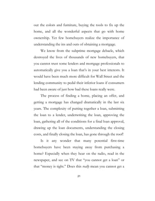 21
out the colors and furniture, buying the tools to fix up the
home, and all the wonderful aspects that go with home
ownership. Yet few homebuyers realize the importance of
understanding the ins and outs of obtaining a mortgage.
We know from the subprime mortgage debacle, which
destroyed the lives of thousands of new homebuyers, that
you cannot trust some lenders and mortgage professionals to
automatically give you a loan that’s in your best interests. It
would have been much more difficult for Wall Street and the
lending community to pedal their inferior loans if consumers
had been aware of just how bad these loans really were.
The process of finding a home, placing an offer, and
getting a mortgage has changed dramatically in the last six
years. The complexity of putting together a loan, submitting
the loan to a lender, underwriting the loan, approving the
loan, gathering all of the conditions for a final loan approval,
drawing up the loan documents, understanding the closing
costs, and finally closing the loan, has gone through the roof!
Is it any wonder that many potential first-time
homebuyers have been staying away from purchasing a
home? Especially when they hear on the radio, read in the
newspaper, and see on TV that “you cannot get a loan” or
that “money is tight.” Does this really mean you cannot get a
 