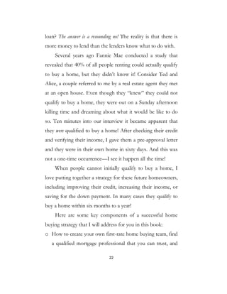 22
loan? The answer is a resounding no! The reality is that there is
more money to lend than the lenders know what to do with.
Several years ago Fannie Mae conducted a study that
revealed that 40% of all people renting could actually qualify
to buy a home, but they didn’t know it! Consider Ted and
Alice, a couple referred to me by a real estate agent they met
at an open house. Even though they “knew” they could not
qualify to buy a home, they were out on a Sunday afternoon
killing time and dreaming about what it would be like to do
so. Ten minutes into our interview it became apparent that
they were qualified to buy a home! After checking their credit
and verifying their income, I gave them a pre-approval letter
and they were in their own home in sixty days. And this was
not a one-time occurrence—I see it happen all the time!
When people cannot initially qualify to buy a home, I
love putting together a strategy for these future homeowners,
including improving their credit, increasing their income, or
saving for the down payment. In many cases they qualify to
buy a home within six months to a year!
Here are some key components of a successful home
buying strategy that I will address for you in this book:
o How to create your own first-rate home buying team, find
a qualified mortgage professional that you can trust, and
 