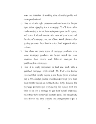 23
learn the essentials of working with a knowledgeable real
estate professional.
o How to ask the right questions and watch out for danger
signs when applying for a mortgage. You’ll learn what
credit scoring is about, how to improve your credit report,
and how a lender determines the value of your home and
the size of mortgage you can afford. You’ll discover that
getting approved for a loan is not as hard as people often
believe.
o How there are many types of mortgage products, why
some mortgage products are better suited for your
situation than others, and different strategies for
qualifying for a mortgage.
o How it is vitally important to find and work with a
qualified mortgage professional. The Wall Street Journal
reported that people buying a new home from a builder
had a 30% greater chance of getting approved for a loan
than people buying an existing home. Why? Because the
mortgage professionals working for the builder took the
time to lay out a strategy to get their buyers approved.
Since their new home was, in many cases, still being built,
these buyers had time to make the arrangements to put a
 