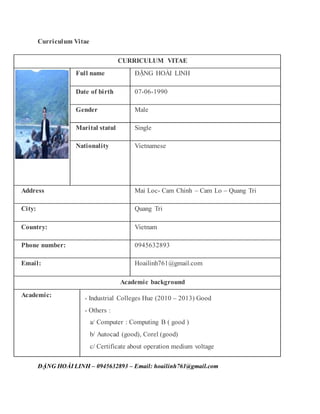Curriculum Vitae
ĐẶNG HOÀI LINH – 0945632893 – Email: hoailinh761@gmail.com
CURRICULUM VITAE
Full name ĐẶNG HOÀI LINH
Date of birth 07-06-1990
Gender Male
Marital statul Single
Nationality Vietnamese
Address Mai Loc- Cam Chinh – Cam Lo – Quang Tri
City: Quang Tri
Country: Vietnam
Phone number: 0945632893
Email: Hoailinh761@gmail.com
Academic background
Academic: - Industrial Colleges Hue (2010 – 2013) Good
- Others :
a/ Computer : Computing B ( good )
b/ Autocad (good), Corel (good)
c/ Certificate about operation medium voltage
 
