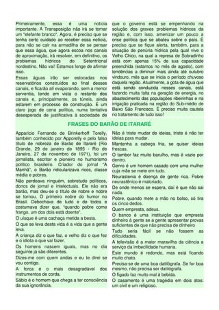 Primeiramente, essa é uma notícia
importante. A Transposição não irá se tornar
um "elefante branco". Agora, é preciso que se
tenha certo cuidado ao receber essa notícia,
para não se cair na armadilha de se pensar
que essa água, que agora escoa nos canais
de aproximação, irá resolver, em definitivo, os
problemas hídricos do Setentrional
nordestino. Não vai! Estamos longe de afirmar
isso.
Essas águas irão ser estocadas nos
reservatórios construídos ao final desses
canais, e ficarão alí evaporando, sem a menor
serventia, tendo em vista o restante dos
canais e, principalmente, os túneis, ainda
estarem em processo de construção. É um
claro jogo de cena política, numa tentativa
desesperada de justificativa à sociedade de
que o governo está se empenhando na
solução dos graves problemas hídricos da
região e, com isso, amenizar um pouco a
crise política que se abateu sobre o país. É
preciso que se fique alerta, também, para a
situação de penúria hídrica pela qual vive o
Velho Chico, na qual a represa de Sobradinho
está com apenas 15% de sua capacidade
preenchida (estamos no mês de agosto), com
tendências a diminuir mais ainda até outubro
vindouro, mês que se inicia o período chuvoso
daquela região. Atualmente, a gota de água que
está sendo conduzida nesses canais, está
fazendo muita falta na geração de energia, no
abastecimento das populações ribeirinhas e na
irrigação praticada na região do Sub-médio de
Baixo São Francisco. É preciso muita cautela
no tratamento de tudo isso!
FRASES DO BARÃO DE ITARARÉ
Apparício Fernando de Brinkerhoff Torelly,
também conhecido por Apporelly e pelo falso
título de nobreza de Barão de Itararé (Rio
Grande, 29 de janeiro de 1895 - Rio de
Janeiro, 27 de novembro de 1971), foi um
jornalista, escritor e pioneiro no humorismo
político brasileiro. Criador do jornal “A
Manhã”, o Barão ridicularizava ricos, classe
média e pobres.
Não perdoava ninguém, sobretudo políticos,
donos de jornal e intelectuais. Ele não era
barão, mas deu-se o título de nobre e nobre
se tornou. O primeiro nobre do humor no
Brasil. Debochava de tudo e de todos e
costumava dizer que, “quando pobre come
frango, um dos dois está doente”.
O uísque é uma cachaça metida a besta.
O que se leva desta vida é a vida que a gente
leva.
A criança diz o que faz, o velho diz o que fez
e o idiota o que vai fazer.
Os homens nascem iguais, mas no dia
seguinte já são diferentes.
Dizes-me com quem andas e eu te direi se
vou contigo.
A forca é o mais desagradável dos
instrumentos de corda.
Sábio é o homem que chega a ter consciência
da sua ignorância.
Não é triste mudar de ideias, triste é não ter
ideias para mudar.
Mantenha a cabeça fria, se quiser ideias
frescas.
O tambor faz muito barulho, mas é vazio por
dentro.
Genro é um homem casado com uma mulher
cuja mãe se mete em tudo.
Neurastenia é doença de gente rica. Pobre
neurastênico é malcriado.
De onde menos se espera, daí é que não sai
nada.
Pobre, quando mete a mão no bolso, só tira
os cinco dedos.
Quem empresta, adeus.
O banco é uma instituição que empresta
dinheiro à gente se a gente apresentar provas
suficientes de que não precisa de dinheiro
Tudo seria fácil se não fossem as
dificuldades.
A televisão é a maior maravilha da ciência a
serviço da imbecilidade humana.
Este mundo é redondo, mas está ficando
muito chato.
Precisa-se de uma boa datilógrafa. Se for boa
mesmo, não precisa ser datilógrafa.
O fígado faz muito mal à bebida.
O casamento é uma tragédia em dois atos:
um civil e um religioso.
 