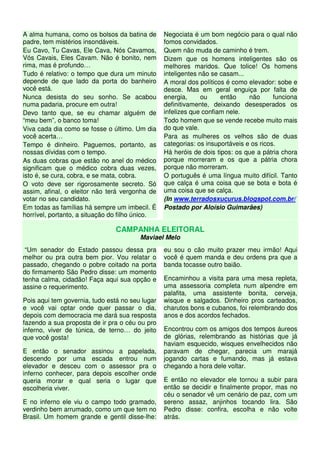 A alma humana, como os bolsos da batina de
padre, tem mistérios insondáveis.
Eu Cavo, Tu Cavas, Ele Cava, Nós Cavamos,
Vós Cavais, Eles Cavam. Não é bonito, nem
rima, mas é profundo…
Tudo é relativo: o tempo que dura um minuto
depende de que lado da porta do banheiro
você está.
Nunca desista do seu sonho. Se acabou
numa padaria, procure em outra!
Devo tanto que, se eu chamar alguém de
“meu bem”, o banco toma!
Viva cada dia como se fosse o último. Um dia
você acerta…
Tempo é dinheiro. Paguemos, portanto, as
nossas dívidas com o tempo.
As duas cobras que estão no anel do médico
significam que o médico cobra duas vezes,
isto é, se cura, cobra, e se mata, cobra.
O voto deve ser rigorosamente secreto. Só
assim, afinal, o eleitor não terá vergonha de
votar no seu candidato.
Em todas as famílias há sempre um imbecil. É
horrível, portanto, a situação do filho único.
Negociata é um bom negócio para o qual não
fomos convidados.
Quem não muda de caminho é trem.
Dizem que os homens inteligentes são os
melhores maridos. Que tolice! Os homens
inteligentes não se casam...
A moral dos políticos é como elevador: sobe e
desce. Mas em geral enguiça por falta de
energia, ou então não funciona
definitivamente, deixando desesperados os
infelizes que confiam nele.
Todo homem que se vende recebe muito mais
do que vale.
Para as mulheres os velhos são de duas
categorias: os insuportáveis e os ricos.
Há heróis de dois tipos: os que a pátria chora
porque morreram e os que a pátria chora
porque não morreram.
O português é uma língua muito difícil. Tanto
que calça é uma coisa que se bota e bota é
uma coisa que se calça.
(In www.terradosxucurus.blogspot.com.br/
Postado por Aloísio Guimarães)
CAMPANHA ELEITORAL
Maviael Melo
“Um senador do Estado passou dessa pra
melhor ou pra outra bem pior. Vou relatar o
passado, chegando o pobre coitado na porta
do firmamento São Pedro disse: um momento
tenha calma, cidadão! Faça aqui sua opção e
assine o requerimento.
Pois aqui tem governia, tudo está no seu lugar
e você vai optar onde quer passar o dia,
depois com democracia me dará sua resposta
fazendo a sua proposta de ir pra o céu ou pro
inferno, viver de túnica, de terno… do jeito
que você gosta!
E então o senador assinou a papelada,
descendo por uma escada entrou num
elevador e desceu com o assessor pra o
inferno conhecer, para depois escolher onde
queria morar e qual seria o lugar que
escolheria viver.
E no inferno ele viu o campo todo gramado,
verdinho bem arrumado, como um que tem no
Brasil. Um homem grande e gentil disse-lhe:
eu sou o cão muito prazer meu irmão! Aqui
você é quem manda e deu ordens pra que a
banda tocasse outro baião.
Encaminhou a visita para uma mesa repleta,
uma assessoria completa num alpendre em
palafita, uma assistente bonita, cerveja,
wisque e salgados. Dinheiro pros carteados,
charutos bons e cubanos, foi relembrando dos
anos e dos acordos fechados.
Encontrou com os amigos dos tempos áureos
de glórias, relembrando as histórias que já
haviam esquecido, wisques envelhecidos não
paravam de chegar, parecia um marajá
jogando cartas e fumando, mas já estava
chegando a hora dele voltar.
E então no elevador ele tornou a subir para
então se decidir e finalmente propor, mas no
céu o senador vê um cenário de paz, com um
sereno assaz, anjinhos tocando lira. São
Pedro disse: confira, escolha e não volte
atrás.
 