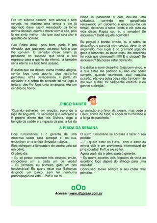 Era um silêncio danado, sem wisque e sem
cerveja, no máximo uma cereja e ele já
agoniado disse assim ressabiado, já tomei
minha decisão, quero ir morar com o cão, pois
lá me sinto melhor, não que aqui seja pior é
questão de opinião.
São Pedro disse, pois bem, pode ir pro
elevador que logo meu assessor fará o que
lhe convém. O senador disse amém já
pensando no sucesso que seria o seu
regresso para o quinto do inferno, lá também
seria eterno e a tudo teria acesso.
E assim que ele desceu numa imensa alegria,
sentiu logo uma agonia algo estranho
percebeu, atrás desapareceu a porta do
elevador e o pobre do senador só via fogo e
tortura, deu-lhe logo uma amargura, era um
cenário de horror.
Nisso ia passando o cão, deu-lhe uma
chibatada, sorrindo em gargalhada
remexendo um caldeirão e empurrou-lhe um
ferrão, deixando a testa ferida e ele puto da
vida disse: Rapaz sou eu o senador! Se
esqueceu? Cadê aquela acolhida?
Eu peguei o bonde errado, ou o cabra se
atrapalhou e para cá me mandou, deve ter se
enganado, meu lugar é no gramado jogando
golfe e fumando, eu nada estou lhe cobrando
foi você que ofereceu!!!!!!!!!!! E o uísque? Se
esqueceu? Só posso estar delirando.
E o diabo a sorrir disse-lhe: Seja bem-vindo, e
o que estás me pedindo eu não vou poder
cumprir, quando estivestes aqui naquela
ocasião, não era outra coisa não, também não
me leve a mal, foi campanha eleitoral e eu
ganhei a eleição”.
CHICO XAVIER
“Quando estiveres em oração, sorvendo a
taça de angústia, na sentença que indicaste a
ti próprio diante das leis Divinas, roga a
benção da saúde e a riqueza da paz, a luz da
consolação e o favor da alegria, mas pede a
Deus, acima de tudo, o apoio da humildade e
a força da paciência.”
A PIADA DA SEMANA
Dois funcionários e o gerente de uma
empresa saem para almoçar e, na rua,
encontram uma antiga lâmpada mágica.
Eles esfregam a lâmpada e de dentro dela sai
um gênio.
O gênio diz:
– Eu só posso conceder três desejos, então,
concederei um a cada um de vocês!
– Eu primeiro, eu primeiro, grita um dos
funcionários! Eu quero estar nas Bahamas
dirigindo um barco, sem ter nenhuma
preocupação na vida… Puff e ele foi.
O outro funcionário se apressa a fazer o seu
pedido:
– Eu quero estar no Havaí, com o amor da
minha vida e um provimento interminável de
pina coladas! Puff, e ele se foi.
Agora você, diz o gênio para o gerente.
– Eu quero aqueles dois folgados de volta ao
escritório logo depois do almoço para uma
reunião!
Conclusão: Deixe sempre o seu chefe falar
primeiro.
oOo
Acessar: www.r2cpress.com.br
 