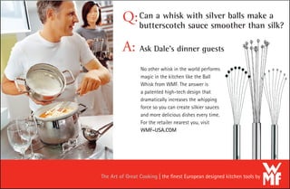 Can a whisk with silver balls make a
butterscotch sauce smoother than silk?
Q:
No other whisk in the world performs
magic in the kitchen like the Ball
Whisk from WMF. The answer is
a patented high-tech design that
dramatically increases the whipping
force so you can create silkier sauces
and more delicious dishes every time.
For the retailer nearest you, visit
WMF-USA.COM
A: Ask Dale’s dinner guests
The Art of Great Cooking the ﬁnest European designed kitchen tools by
 