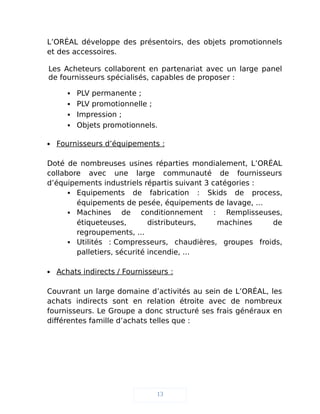 L’ORÉAL développe des présentoirs, des objets promotionnels
et des accessoires.
Les Acheteurs collaborent en partenariat avec un large panel
de fournisseurs spécialisés, capables de proposer :
 PLV permanente ;
 PLV promotionnelle ;
 Impression ;
 Objets promotionnels.
 Fournisseurs d’équipements :
Doté de nombreuses usines réparties mondialement, L’ORÉAL
collabore avec une large communauté de fournisseurs
d’équipements industriels répartis suivant 3 catégories :
 Equipements de fabrication : Skids de process,
équipements de pesée, équipements de lavage, ...
 Machines de conditionnement : Remplisseuses,
étiqueteuses, distributeurs, machines de
regroupements, ...
 Utilités : Compresseurs, chaudières, groupes froids,
palletiers, sécurité incendie, ...
 Achats indirects / Fournisseurs :
Couvrant un large domaine d’activités au sein de L’ORÉAL, les
achats indirects sont en relation étroite avec de nombreux
fournisseurs. Le Groupe a donc structuré ses frais généraux en
différentes famille d’achats telles que :
13
 