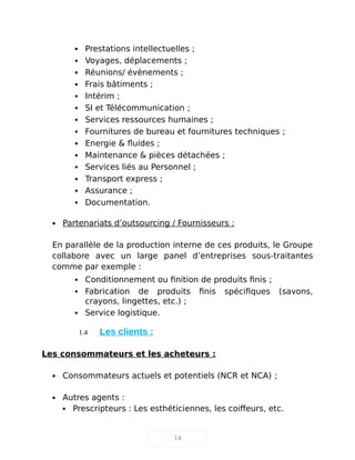  Prestations intellectuelles ;
 Voyages, déplacements ;
 Réunions/ évènements ;
 Frais bâtiments ;
 Intérim ;
 SI et Télécommunication ;
 Services ressources humaines ;
 Fournitures de bureau et fournitures techniques ;
 Energie & fluides ;
 Maintenance & pièces détachées ;
 Services liés au Personnel ;
 Transport express ;
 Assurance ;
 Documentation.
 Partenariats d’outsourcing / Fournisseurs :
En parallèle de la production interne de ces produits, le Groupe
collabore avec un large panel d’entreprises sous-traitantes
comme par exemple :
 Conditionnement ou finition de produits finis ;
 Fabrication de produits finis spécifiques (savons,
crayons, lingettes, etc.) ;
 Service logistique.
1.4 Les clients :
Les consommateurs et les acheteurs :
 Consommateurs actuels et potentiels (NCR et NCA) ;
 Autres agents :
 Prescripteurs : Les esthéticiennes, les coiffeurs, etc.
14
 