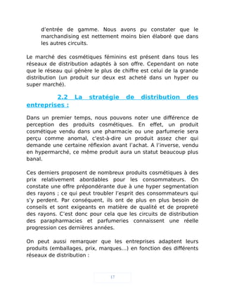 d’entrée de gamme. Nous avons pu constater que le
marchandising est nettement moins bien élaboré que dans
les autres circuits.
Le marché des cosmétiques féminins est présent dans tous les
réseaux de distribution adaptés à son offre. Cependant on note
que le réseau qui génère le plus de chiffre est celui de la grande
distribution (un produit sur deux est acheté dans un hyper ou
super marché).
2.2 La stratégie de distribution des
entreprises :
Dans un premier temps, nous pouvons noter une différence de
perception des produits cosmétiques. En effet, un produit
cosmétique vendu dans une pharmacie ou une parfumerie sera
perçu comme anomal, c'est-à-dire un produit assez cher qui
demande une certaine réflexion avant l’achat. A l’inverse, vendu
en hypermarché, ce même produit aura un statut beaucoup plus
banal.
Ces derniers proposent de nombreux produits cosmétiques à des
prix relativement abordables pour les consommateurs. On
constate une offre prépondérante due à une hyper segmentation
des rayons ; ce qui peut troubler l’esprit des consommateurs qui
s’y perdent. Par conséquent, ils ont de plus en plus besoin de
conseils et sont exigeants en matière de qualité et de propreté
des rayons. C’est donc pour cela que les circuits de distribution
des parapharmacies et parfumeries connaissent une réelle
progression ces dernières années.
On peut aussi remarquer que les entreprises adaptent leurs
produits (emballages, prix, marques…) en fonction des différents
réseaux de distribution :
17
 