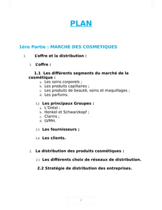 PLAN
1ère Partie : MARCHE DES COSMETIQUES
I. L’offre et la distribution :
1. L’offre :
1.1 Les différents segments du marché de la
cosmétique :
a. Les soins corporels ;
b. Les produits capillaires ;
c. Les produits de beauté, soins et maquillages ;
d. Les parfums.
I.2 Les principaux Groupes :
a. L’Oréal ;
b. Henkel et Schwarzkopf ;
c. Clarins ;
d. LVMH.
I.3 Les fournisseurs ;
I.4 Les clients.
2. La distribution des produits cosmétiques :
2.1 Les différents choix de réseaux de distribution.
2.2 Stratégie de distribution des entreprises.
2
 