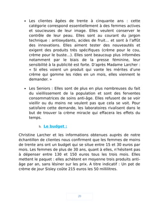  Les clientes âgées de trente à cinquante ans : cette
catégorie correspond essentiellement à des femmes actives
et soucieuses de leur image. Elles veulent conserver le
contrôle de leur peau. Elles sont au courant du jargon
technique : antioxydants, acides de fruit… et sont à l’affût
des innovations. Elles aiment tester des nouveautés et
exigent des produits très spécifiques (crème pour le cou,
crème pour le buste…). Elles sont beaucoup plus informées
notamment par le biais de la presse féminine, leur
sensibilité à la publicité est forte. D’après Madame Larcher :
« Si elles voient un produit qui vante les mérites d’une
crème qui gomme les rides en un mois, elles viennent le
demander. »
 Les Seniors : Elles sont de plus en plus nombreuses du fait
du vieillissement de la population et sont des ferventes
consommatrices de soins anti-âge. Elles refusent de se voir
vieillir ou du moins ne veulent pas que cela se voit. Pour
satisfaire cette demande, les laboratoires rivalisent dans le
but de trouver la crème miracle qui effacera les effets du
temps.
b. Le budget :
Christine Larcher et les informations obtenues auprès de notre
échantillon de clientes nous confirment que les femmes de moins
de trente ans ont un budget qui se situe entre 15 et 30 euros par
mois. Les femmes de plus de 30 ans, quant à elles, n’hésitent pas
à dépenser entre 130 et 150 euros tous les trois mois. Elles
mettent le paquet : elles achètent en moyenne trois produits anti-
âge par an, sans lésiner sur les prix. A titre indicatif : Un pot de
crème de jour Sisley coûte 215 euros les 50 millilitres.
20
 