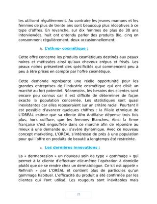 les utilisent régulièrement. Au contraire les jeunes mamans et les
femmes de plus de trente ans sont beaucoup plus réceptives à ce
type d’offres. En revanche, sur dix femmes de plus de 30 ans
interviewées, huit ont entendu parler des produits Bio, cinq en
consomment régulièrement, deux occasionnellement.
b. L’ethno- cosmétique :
Cette offre concerne les produits cosmétiques destinés aux peaux
noires et métissées ainsi qu’aux cheveux crépus et frisés. Les
peaux noires présentent des spécificités qui commencent peu à
peu à être prises en compte par l’offre cosmétique.
Cette demande représente une réelle opportunité pour les
grandes entreprises de l’industrie cosmétique qui ont ciblé un
marché au fort potentiel. Néanmoins, les besoins des clientes sont
encore peu connus car il est difficile de déterminer de façon
exacte la population concernée. Les statistiques sont quasi
inexistantes car elles reposeraient sur un critère racial. Pourtant il
est possible d’avancer quelques chiffres : la filiale ethnique de
L’ORÉAL estime que sa cliente Afro Antillaise dépense trois fois
plus, hors coiffure, que les femmes Blanches. Ainsi la firme
française s’est engouffrée dans ce marché afin de répondre au
mieux à une demande qui s’avère dynamique. Avec ce nouveau
concept marketing, L’ORÉAL s’intéresse de près à une population
pour qui l’offre en produits de beauté a longtemps été restreinte.
c. Les dernières innovations :
La « dermabrasion » un nouveau soin de type « gommage » qui
permet à la cliente d’effectuer elle-même l’opération à domicile
plutôt que de se rendre chez un dermatologue. Ce kit est appelé «
Refinish » par L’ORÉAL et contient plus de particules qu’un
gommage habituel. L’efficacité du produit a été confirmée par les
clientes qui l’ont utilisé. Les rougeurs sont inévitables mais
22
 